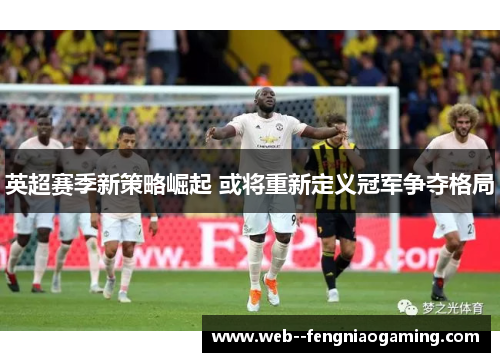 英超赛季新策略崛起 或将重新定义冠军争夺格局 英超赛季新策略崛起 或将重新定义冠军争夺格局