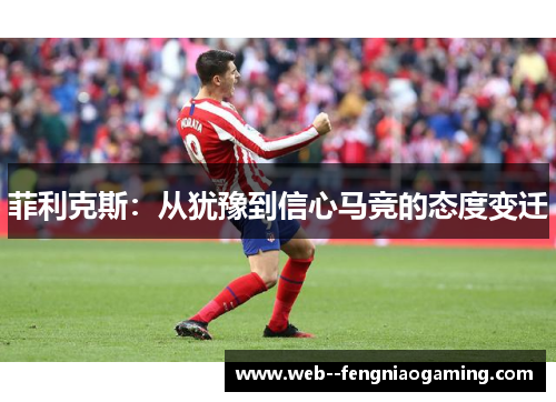 菲利克斯:从犹豫到信心马竞的态度变迁 菲利克斯:从犹豫到信心马竞的态度变迁