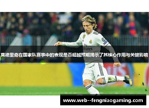 莫德里奇在国家队赛事中的表现是否超越预期揭示了其核心作用与关键影响