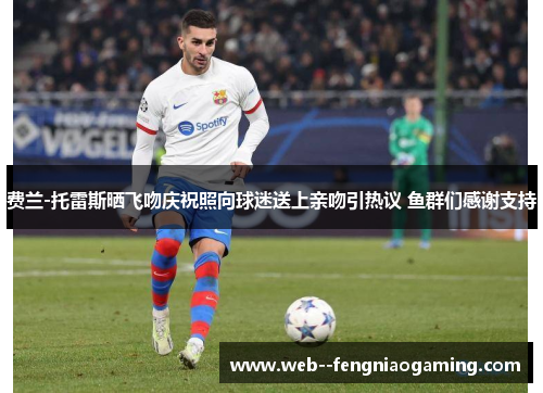 费兰-托雷斯晒飞吻庆祝照向球迷送上亲吻引热议 鱼群们感谢支持