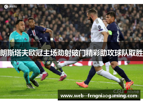 朗斯塔夫欧冠主场劲射破门精彩助攻球队取胜
