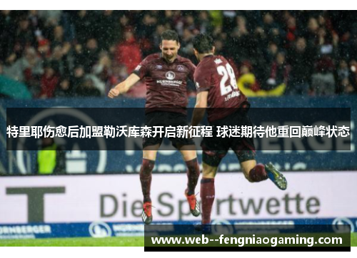 特里耶伤愈后加盟勒沃库森开启新征程 球迷期待他重回巅峰状态 特里耶伤愈后加盟勒沃库森开启新征程 球迷期待他重回巅峰状态