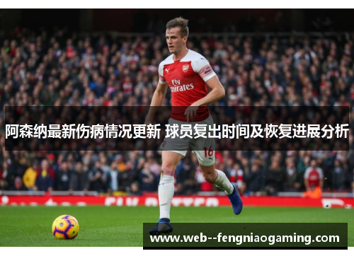 阿森纳最新伤病情况更新 球员复出时间及恢复进展分析