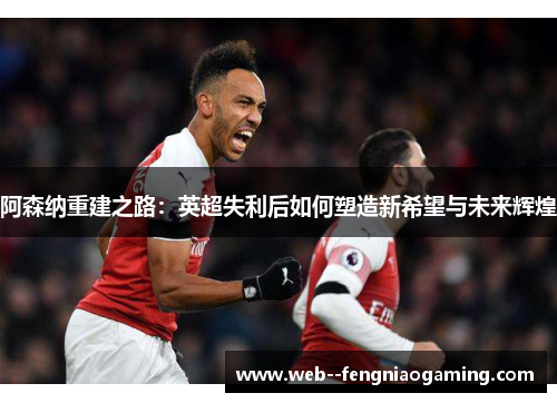 阿森纳重建之路：英超失利后如何塑造新希望与未来辉煌