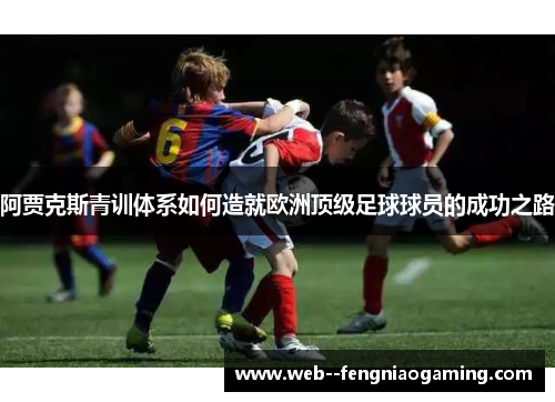 阿贾克斯青训体系如何造就欧洲顶级足球球员的成功之路