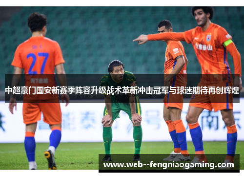 中超豪门国安新赛季阵容升级战术革新冲击冠军与球迷期待再创辉煌 中超豪门国安新赛季阵容升级战术革新冲击冠军与球迷期待再创辉煌