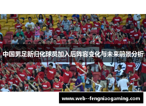 中国男足新归化球员加入后阵容变化与未来前景分析