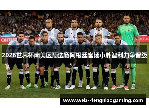 2026世界杯南美区预选赛阿根廷客场小胜智利力争晋级 2026世界杯南美区预选赛阿根廷客场小胜智利力争晋级
