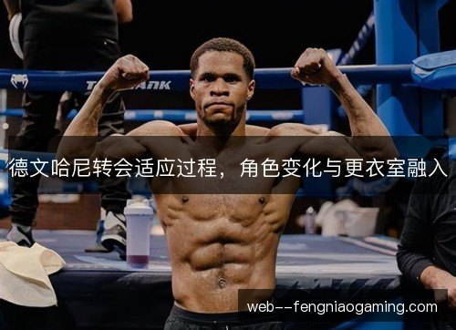 德文哈尼转会适应过程,角色变化与更衣室融入 德文哈尼转会适应过程,角色变化与更衣室融入